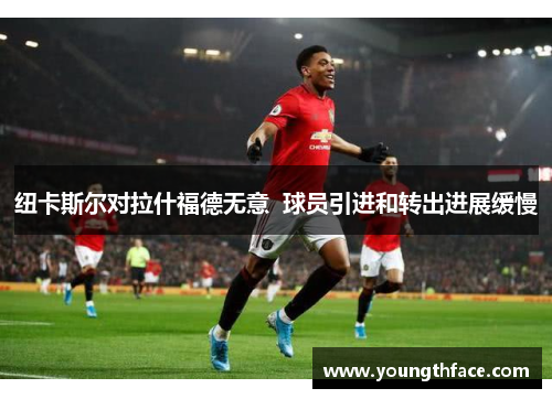纽卡斯尔对拉什福德无意  球员引进和转出进展缓慢
